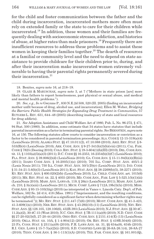 164 WILLLAM & MARY JOURNAL OF WOMEN ANDTHELAW  [Vol. 18:161  for the child and foster communication between the father and the child during incarceration, incarcerated mothers more often must rely on extended family or the state to care for their children while incarcerated. In addition, these women and their families are fre- quently dealing with socioeconomicstresses, addiction, and histories of abuse, at higher rates than male prisoners.” Frequently there are insufficient resources to address these problems and to assist these women in keeping their families together.”” The dearth of resources ata familial or community level and the need to depend on state as- sistance to provide childeare for their children prior to, during, and after their incarceration make incarcerated women extremely vul- nerable to having their parental rights permanently severed during their incarceration.”  18, Bonites, supra note 16, at 218-19.  16, GLAZE & MARUSCHAK, supra note 3, at 7 (*Mothers in state prison [are] more likely than fathers to report homelessness, past physical or sexual abuse, and medical and mental health problems.).  20. See, ... In re Gurynne P., 830 N.E 24 508, 520 (1. 2005) (finding an incarcerated. mother unfit bucatise of drug, alcohol use, and incarceration): Ellen M. Weber, Bridging the Barriers: Public Health Sirategies for Expanding Drug Treatment in Comminities, 51 RUTGERS L. REV. 631, 64445 (2005) (deseribing inadequacy of state and local resources for drug addicts).  21. Seo Adoption Assistance and Child Welfare Act of 1980, Pub. L. No. 96272, § 471, 94Stat 500 (1980). In addition, some estimate that 34 states hav statutes that includ. parentalincarceration as.a factor in terminating parental rights. See BERNSTEIN, supra note. 16, at 150. The following statutes allow courts to consider incarcoration oF conviction as a factor tobo considered in parental termination proceedings: ALA. CODE§ 12-15-319(a)(4) (LexisNexis 2010); ALASKA STAT. §§ 47.10.011(2), 47.10.088 (2010); ARIZ REY. STAT. § 5 533(B)(4) (LexisNoxis 2010); ARK. CODE. ANN. § 9-27-341(6))(b)(vii) 2011); CAL FAM CODE§ 7825 (Deering 2010 CoLo. REV. STAT.§ 19-1-604(1)bNI) (2010 DEL CODEANN E13,§ 1103(@)(5)@)(3) (2011; D.C.CoDE §§ 16-2353, 16-2354(:)3)(C) (LexisNesis 2010 FLA STAT. ANN. § 39.806(2)(d) (LexisNexis 2010): GA. CODEANN. § 15-11-94(h)(4)(B) i) (2011); IpAHO CoDE ANN. § 16-2005(1)(e) (2010 705 ILL COMP. STAT. ANN. 405/1-2 (Lexis Nexis 2011); 750 ILL. COMP. STAT. ANN. 50/1(D)r) (LexisNexis 2011); IND. CoDE. §31.94.21.5.6(5)(3) (LoxisNexis 2011); KAN. STAT.ANN. §§ 18-2269(1)(3), 38-2271 (2010); K. REV_STAT. ANN.§ 600.020(2)(5) (LexisNexis 2010y La. CHILD. CODEANN.art. 1015(6) (2010); ME. REV. STAT.tit. 22, § 1055 (2010): MD. CODE ANN. FAM. Law § 5-525.1(6) (1)) (LexisNeoxis 2010): MASS. ANN. Lawsch. 119,§ 26(c) (LexisNoxis 2011): MASS. ANN. LaWS ch. 210, § 3(e)xii) (LoxisNexis 2011); MICH. CoMP. LAWS § 7124 19b(3(h) (2010) M CODEAN. § 93-15-103(3)() (2010) (as interpreted in Vance . Lincoln Cty. Dep’.of Pub. Welfare, 582 So. 2d 414, 418 (Miss. 1991) (Imprisonment, and the rosulting conditions, canbe rightfully considered as a significant factor whon determining whether rights may o terminated.); Mo. REV. STAT. § 211,447 (7)(6) (2010); MONT. CODE ANN. §§ 11-3-423, 41:3.609(1)(¢) (2010): NEB REV. STAT. ANN. § 43.292(10)-(11) (LexisNexis 2010); NEV. REy. STAT.ANN.§§ 128,105, 128.106(6), 432B.393 (LexisNexis 2010); N.J STAT. ANN. §§ 30:1C- 11.2(0)2), 30:4C-15 (West 2010) N.C. GEN. STAT. § TB-1111(a)E) (2010); N.D. CENT. ConE. §527.20.02(3)(), 27-20-44 (2010); OF10 REV. CODE ANN. § 2151.414(E) (13) (LexisNexis 2010); OKLA. STAT. tit. 104, § 1-4:904(12) 2010): OR. REV. STAT. § 419B.504(6) (2010); 23 PA CoNS_ STAT.§ 2511(@)(9) (2010); P-R_ LAWS ANN. tit 31, §§ 634a(). 634b (2010); RLL GEN. LAWS § 15-7-7(2)(2)() (2010); S D. CODIFIED LaWs §§ 26-8A-26.1(4), 26-8A-27 (2010); TENN. CODE ANN. § 36-1-113(1)(A) (2010); TEX. Fax. CoDE ANN. §§ 161.001(Q),  